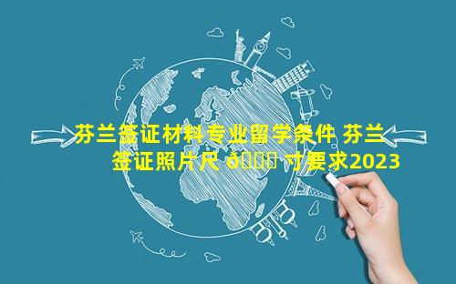 芬兰签证材料专业留学条件 芬兰签证照片尺 🐞 寸要求2023